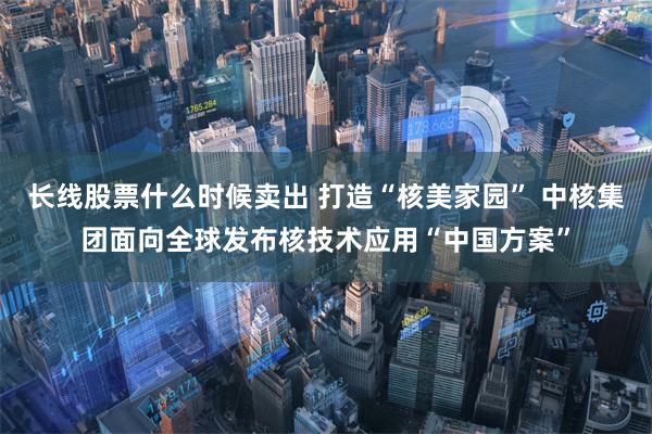 长线股票什么时候卖出 打造“核美家园” 中核集团面向全球发布核技术应用“中国方案”