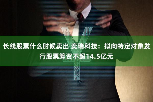 长线股票什么时候卖出 奕瑞科技：拟向特定对象发行股票筹资不超14.5亿元