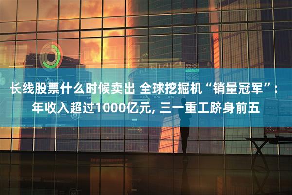 长线股票什么时候卖出 全球挖掘机“销量冠军”: 年收入超过1000亿元, 三一重工跻身前五