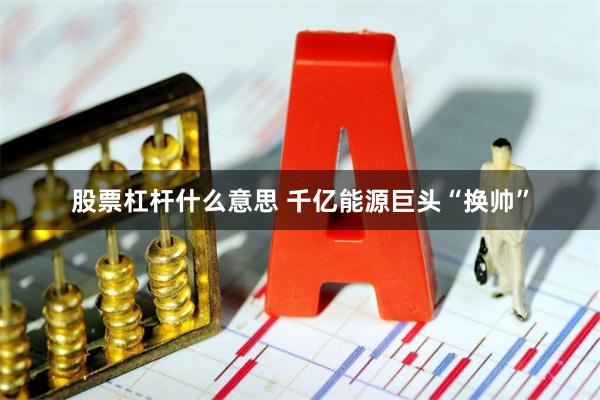 股票杠杆什么意思 千亿能源巨头“换帅”
