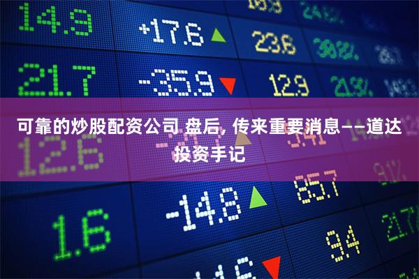 可靠的炒股配资公司 盘后, 传来重要消息——道达投资手记