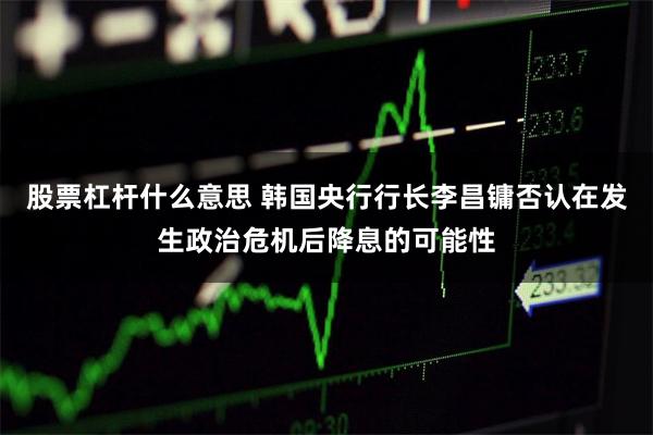 股票杠杆什么意思 韩国央行行长李昌镛否认在发生政治危机后降息的可能性