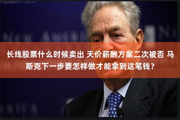 长线股票什么时候卖出 天价薪酬方案二次被否 马斯克下一步要怎样做才能拿到这笔钱？