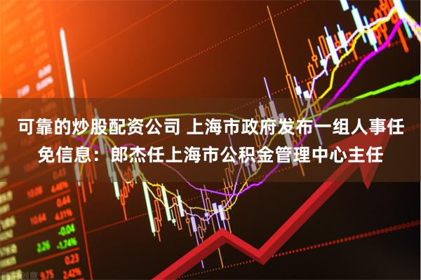 可靠的炒股配资公司 上海市政府发布一组人事任免信息：郎杰任上海市公积金管理中心主任