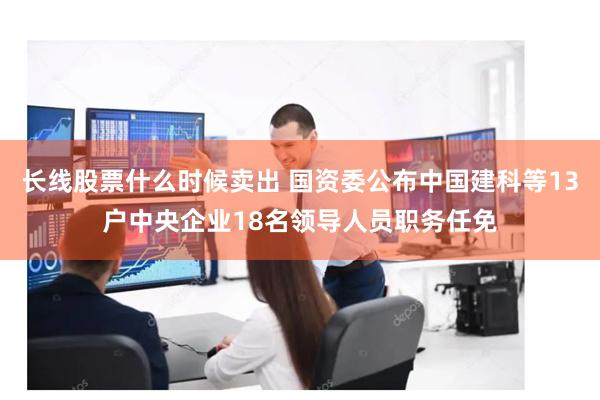 长线股票什么时候卖出 国资委公布中国建科等13户中央企业18名领导人员职务任免
