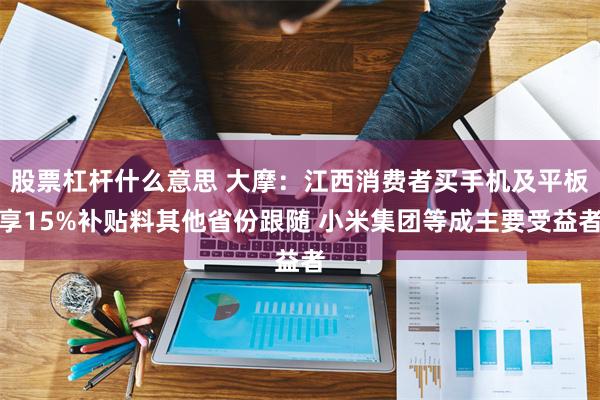 股票杠杆什么意思 大摩：江西消费者买手机及平板享15%补贴料其他省份跟随 小米集团等成主要受益者