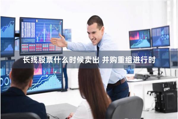 长线股票什么时候卖出 并购重组进行时