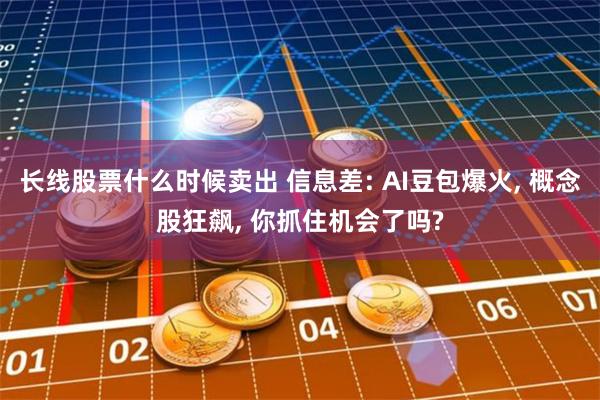 长线股票什么时候卖出 信息差: AI豆包爆火, 概念股狂飙, 你抓住机会了吗?