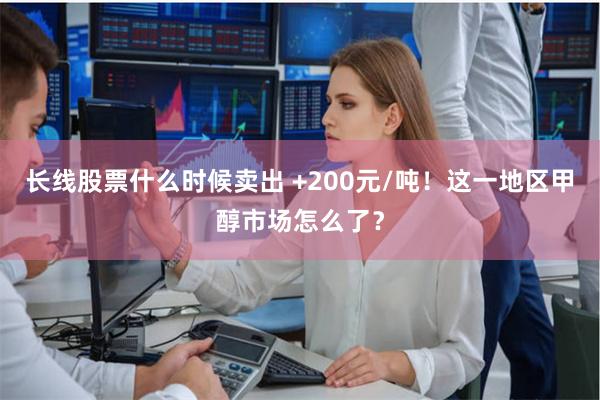 长线股票什么时候卖出 +200元/吨！这一地区甲醇市场怎么了？