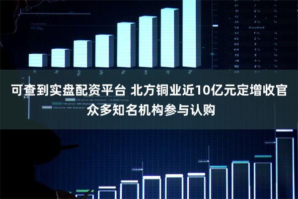 可查到实盘配资平台 北方铜业近10亿元定增收官 众多知名机构参与认购