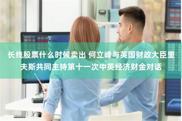 长线股票什么时候卖出 何立峰与英国财政大臣里夫斯共同主持第十一次中英经济财金对话