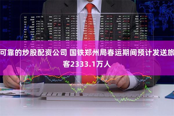 可靠的炒股配资公司 国铁郑州局春运期间预计发送旅客2333.1万人