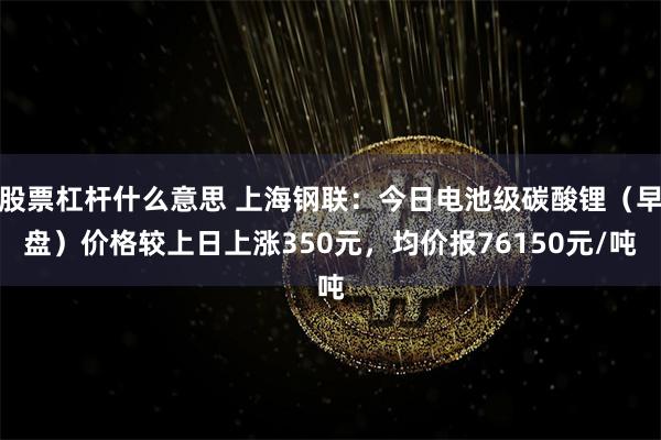 股票杠杆什么意思 上海钢联：今日电池级碳酸锂（早盘）价格较上日上涨350元，均价报76150元/吨