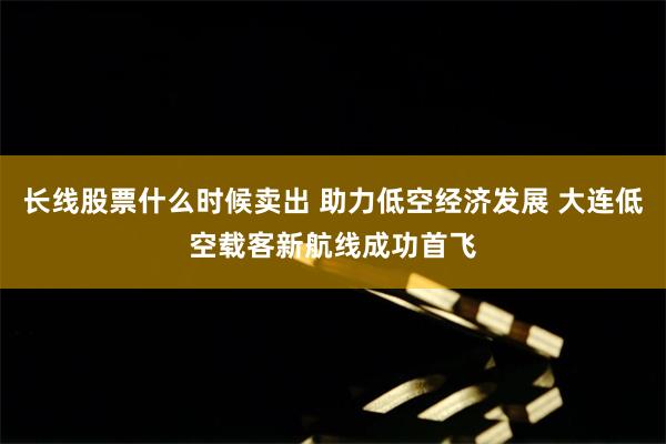 长线股票什么时候卖出 助力低空经济发展 大连低空载客新航线成功首飞