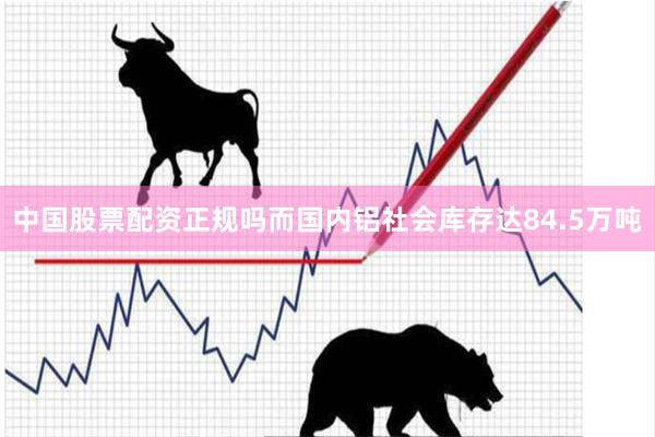 中国股票配资正规吗而国内铝社会库存达84.5万吨