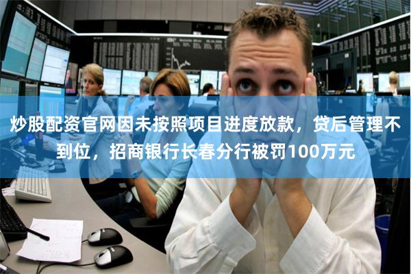 炒股配资官网因未按照项目进度放款，贷后管理不到位，招商银行长春分行被罚100万元