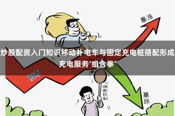 炒股配资入门知识移动补电车与固定充电桩搭配形成充电服务‘组合拳’