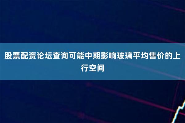 股票配资论坛查询可能中期影响玻璃平均售价的上行空间