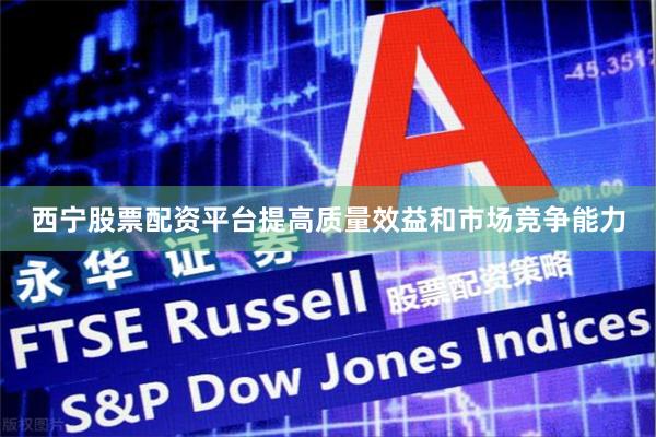 西宁股票配资平台提高质量效益和市场竞争能力