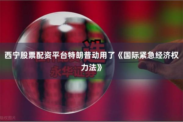 西宁股票配资平台特朗普动用了《国际紧急经济权力法》