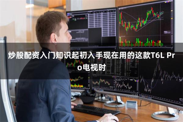 炒股配资入门知识起初入手现在用的这款T6L Pro电视时
