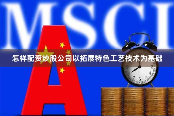 怎样配资炒股公司以拓展特色工艺技术为基础