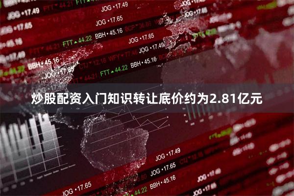 炒股配资入门知识转让底价约为2.81亿元