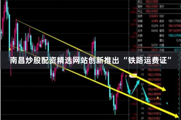 南昌炒股配资精选网站创新推出 “铁路运费证”