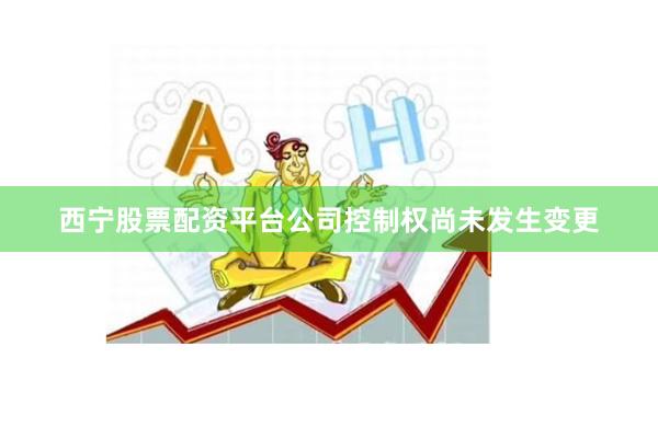 西宁股票配资平台公司控制权尚未发生变更